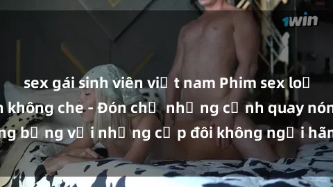 sex gái sinh viên việt nam Phim sex loạn luân đầy kích thích không che - Đón chờ những cảnh quay nóng bỏng với những cặp đôi không ngại hãm hiếp gia đình trong lòng