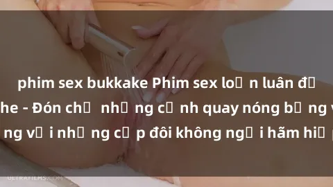 phim sex bukkake Phim sex loạn luân đầy kích thích không che - Đón chờ những cảnh quay nóng bỏng với những cặp đôi không ngại hãm hiếp gia đình trong lòng