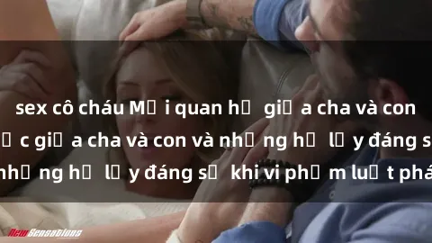 sex cô cháu Mối quan hệ giữa cha và con: Sự thật về tình dục giữa cha và con và những hệ lụy đáng sợ khi vi phạm luật pháp.