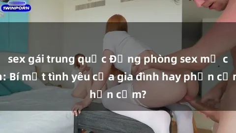 sex gái trung quốc Động phòng sex mẹ con: Bí mật tình yêu của gia đình hay phản cảm?