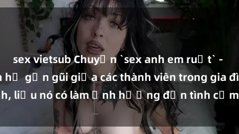 sex vietsub Chuyện `sex anh em ruột` - Đề cập đến quan hệ gần gũi giữa các thành viên trong gia đình, liệu nó có làm ảnh hưởng đến tình cảm gia đình hay không?