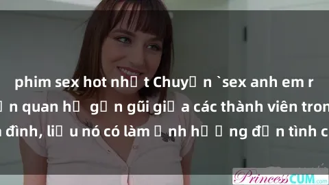 phim sex hot nhất Chuyện `sex anh em ruột` - Đề cập đến quan hệ gần gũi giữa các thành viên trong gia đình, liệu nó có làm ảnh hưởng đến tình cảm gia đình hay không?