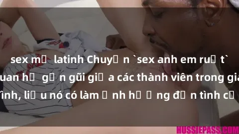 sex mỹ latinh Chuyện `sex anh em ruột` - Đề cập đến quan hệ gần gũi giữa các thành viên trong gia đình, liệu nó có làm ảnh hưởng đến tình cảm gia đình hay không?