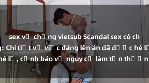 sex vợ chồng vietsub Scandal sex cô cháu gây chấn động: Chi tiết vụ việc đáng lên án đã được hé lộ, cảnh báo về nguy cơ làm tổn thương tâm hồn trẻ em.