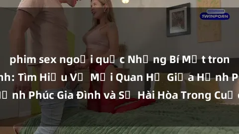 phim sex ngoại quốc Những Bí Mật trong Tình Dục Gia Đình: Tìm Hiểu Về Mối Quan Hệ Giữa Hạnh Phúc Gia Đình và Sự Hài Hòa Trong Cuộc Sống Tình Dục
