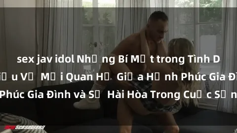 sex jav idol Những Bí Mật trong Tình Dục Gia Đình: Tìm Hiểu Về Mối Quan Hệ Giữa Hạnh Phúc Gia Đình và Sự Hài Hòa Trong Cuộc Sống Tình Dục
