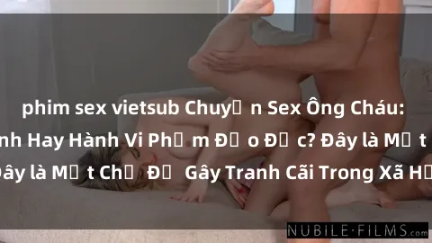 phim sex vietsub Chuyện Sex Ông Cháu: Mối Quan Hệ Gia Đình Hay Hành Vi Phạm Đạo Đức? Đây là Một Chủ Đề Gây Tranh Cãi Trong Xã Hội Hiện Nay.