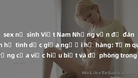 sex nữ sinh Việt Nam Những vấn đề đáng quan tâm về quan hệ tình dục giữa người họ hàng: Tầm quan trọng của việc hiểu biết và đề phòng trong việc tiếp xúc trong gia đình.