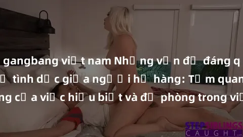 gangbang việt nam Những vấn đề đáng quan tâm về quan hệ tình dục giữa người họ hàng: Tầm quan trọng của việc hiểu biết và đề phòng trong việc tiếp xúc trong gia đình.