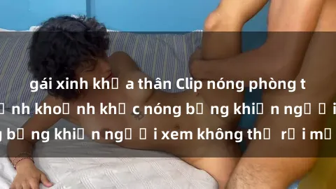 gái xinh khỏa thân Clip nóng phòng tắm gây sốt: Cận cảnh khoảnh khắc nóng bỏng khiến người xem không thể rời mắt