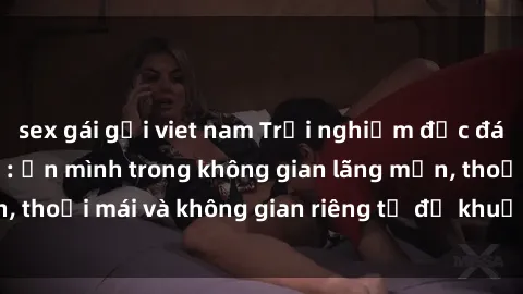 sex gái gọi viet nam Trải nghiệm độc đáo tại sex nhà nghỉ: ẩn mình trong không gian lãng mạn, thoải mái và không gian riêng tư để khuấy động tình ái.