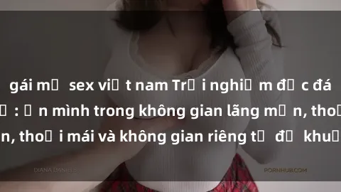 gái mỹ sex việt nam Trải nghiệm độc đáo tại sex nhà nghỉ: ẩn mình trong không gian lãng mạn, thoải mái và không gian riêng tư để khuấy động tình ái.