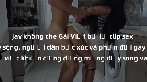jav không che Gái Việt bị lộ clip sex khiến dư luận dậy sóng, người dân bức xúc và phản đối gay gắt. Sự việc khiến cộng đồng mạng dậy sóng và yêu cầu xử lý nghiêm ngặt.