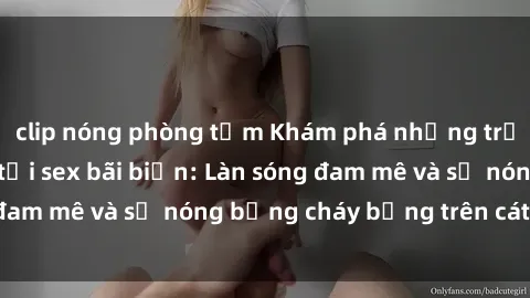 clip nóng phòng tắm Khám phá những trải nghiệm độc đáo tại sex bãi biển: Làn sóng đam mê và sự nóng bỏng cháy bỏng trên cát trắng