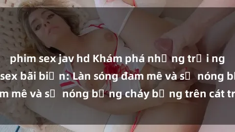 phim sex jav hd Khám phá những trải nghiệm độc đáo tại sex bãi biển: Làn sóng đam mê và sự nóng bỏng cháy bỏng trên cát trắng