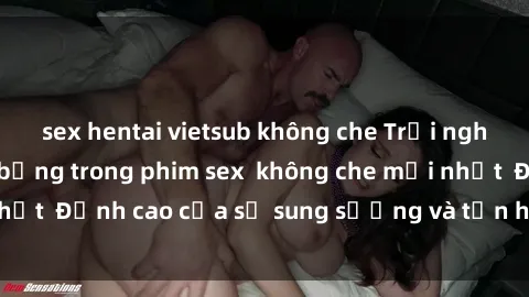 sex hentai vietsub không che Trải nghiệm cực kỳ nóng bỏng trong phim sex  không che mới nhất  Đỉnh cao của sự sung sướng và tận hưởng chân thật