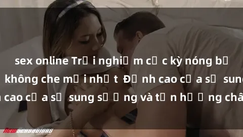 sex online Trải nghiệm cực kỳ nóng bỏng trong phim sex  không che mới nhất  Đỉnh cao của sự sung sướng và tận hưởng chân thật