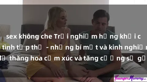 sex không che Trải nghiệm hứng khởi cùng với việc làm tình tập thể - những bí mật và kinh nghiệm để thăng hoa cảm xúc và tăng cường sự gắn kết trong mối quan hệ