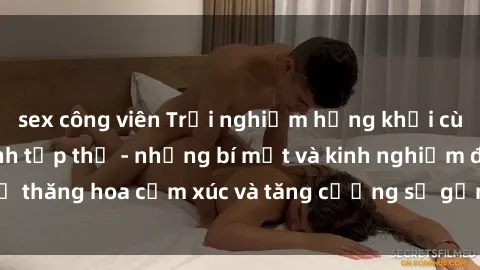sex công viên Trải nghiệm hứng khởi cùng với việc làm tình tập thể - những bí mật và kinh nghiệm để thăng hoa cảm xúc và tăng cường sự gắn kết trong mối quan hệ
