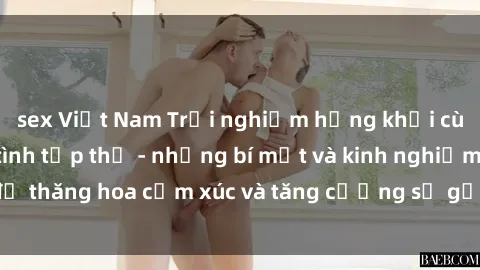sex Việt Nam Trải nghiệm hứng khởi cùng với việc làm tình tập thể - những bí mật và kinh nghiệm để thăng hoa cảm xúc và tăng cường sự gắn kết trong mối quan hệ