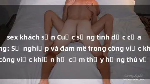 sex khách sạn Cuộc sống tình dục của nhân viên văn phòng: Sự nghiệp và đam mê trong công việc khiến họ cảm thấy hứng thú với tình dục?