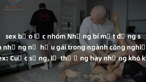 sex bạo lực nhóm Những bí mật đằng sau cuộc sống của những nữ hầu gái trong ngành công nghiệp sex: Cuộc sống, lẽ thường hay những khó khăn mà họ phải đối mặt.