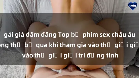 gái già dâm đãng Top bộ phim sex châu âu nổi tiếng không thể bỏ qua khi tham gia vào thế giới giải trí đồng tính