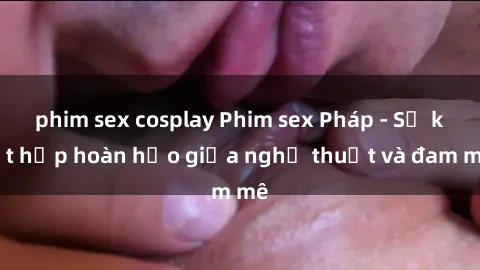 phim sex cosplay Phim sex Pháp - Sự kết hợp hoàn hảo giữa nghệ thuật và đam mê