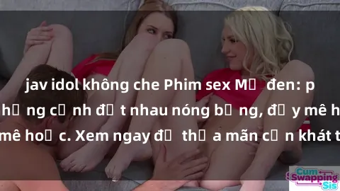 jav idol không che Phim sex Mỹ đen: phút mãnh liệt với những cảnh địt nhau nóng bỏng, đầy mê hoặc. Xem ngay để thỏa mãn cơn khát tình dục của bạn!