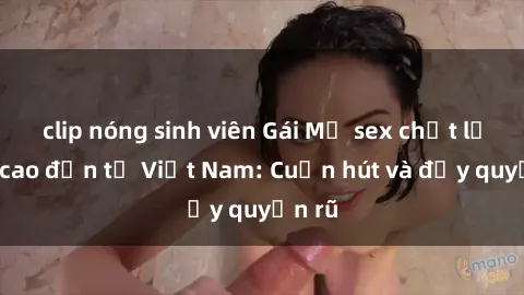 clip nóng sinh viên Gái Mỹ sex chất lượng cao đến từ Việt Nam: Cuốn hút và đầy quyến rũ