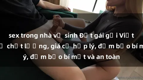 sex trong nhà vệ sinh Đặt gái gọi Việt Nam: Dịch vụ chất lượng, giá cả hợp lý, đảm bảo bí mật và an toàn