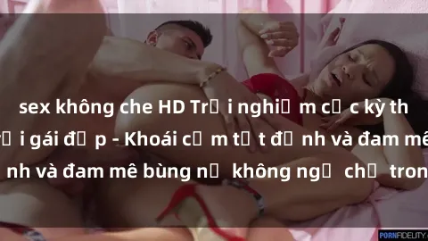 sex không che HD Trải nghiệm cực kỳ thú vị khi làm tình với gái đẹp - Khoái cảm tột đỉnh và đam mê bùng nổ không ngờ chỉ trong một đêm!