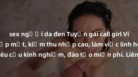 sex người da đen Tuyển gái call girl Việt Nam gợi cảm, đẹp mắt, kiếm thu nhập cao, làm việc linh hoạt, không yêu cầu kinh nghiệm, đào tạo miễn phí. Liên hệ ngay để biết thêm chi tiết!