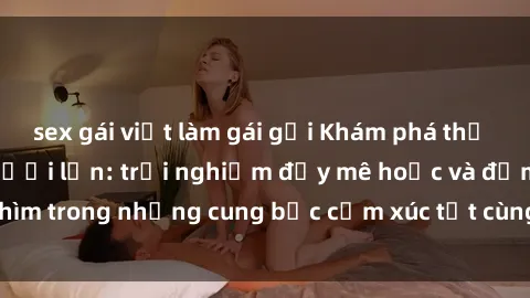 sex gái việt làm gái gọi Khám phá thế giới mới với sex người lớn: trải nghiệm đầy mê hoặc và đắm chìm trong những cung bậc cảm xúc tột cùng, hứng khởi và cuốn hút.