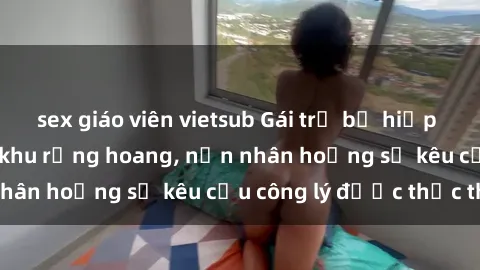 sex giáo viên vietsub Gái trẻ bị hiếp dâm bạo lực trong khu rừng hoang, nạn nhân hoảng sợ kêu cầu công lý được thực thi