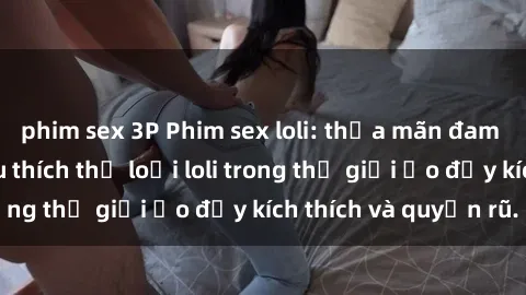 phim sex 3P Phim sex loli: thỏa mãn đam mê của người yêu thích thể loại loli trong thế giới ảo đầy kích thích và quyến rũ.