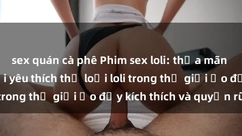 sex quán cà phê Phim sex loli: thỏa mãn đam mê của người yêu thích thể loại loli trong thế giới ảo đầy kích thích và quyến rũ.