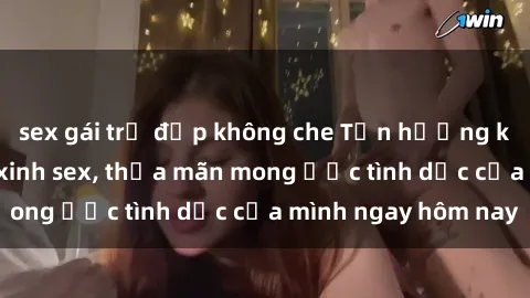 sex gái trẻ đẹp không che Tận hưởng khoái cảm với gái xinh sex, thỏa mãn mong ước tình dục của mình ngay hôm nay
