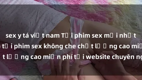sex y tá việt nam Tải phim sex mới nhất hot nhất - Xem và tải phim sex không che chất lượng cao miễn phí tại website chuyên nghiệp.