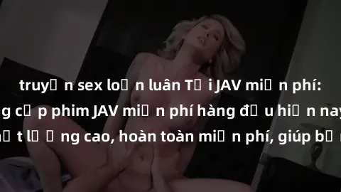 truyện sex loạn luân Tải JAV miễn phí: Các trang web cung cấp phim JAV miễn phí hàng đầu hiện nay. Các tác phẩm chất lượng cao, hoàn toàn miễn phí, giúp bạn thỏa mãn niềm đam mê mà không tốn kém.