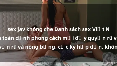 sex jav không che Danh sách sex Việt Nam không che - Ảnh toàn cảnh phong cách mới đầy quyến rũ và nóng bỏng, cực kỳ hấp dẫn, không thể bỏ qua!