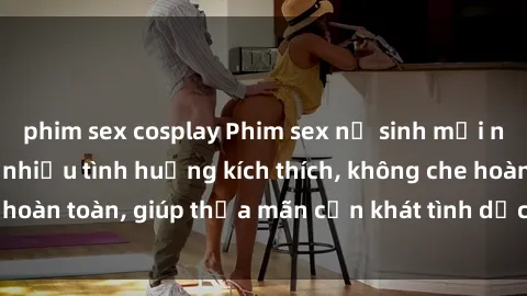 phim sex cosplay Phim sex nữ sinh mới nhất: Trải nghiệm nhiều tình huống kích thích, không che hoàn toàn, giúp thỏa mãn cơn khát tình dục của các bạn trẻ