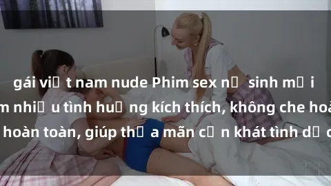 gái việt nam nude Phim sex nữ sinh mới nhất: Trải nghiệm nhiều tình huống kích thích, không che hoàn toàn, giúp thỏa mãn cơn khát tình dục của các bạn trẻ
