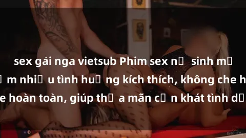sex gái nga vietsub Phim sex nữ sinh mới nhất: Trải nghiệm nhiều tình huống kích thích, không che hoàn toàn, giúp thỏa mãn cơn khát tình dục của các bạn trẻ