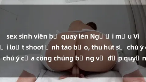 sex sinh viên bị quay lén Người mẫu Việt Nam gây sốt với loạt shoot ảnh táo bạo, thu hút sự chú ý của công chúng bằng vẻ đẹp quyến rũ và gợi cảm.
