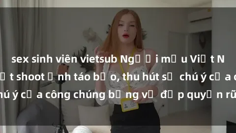 sex sinh viên vietsub Người mẫu Việt Nam gây sốt với loạt shoot ảnh táo bạo, thu hút sự chú ý của công chúng bằng vẻ đẹp quyến rũ và gợi cảm.