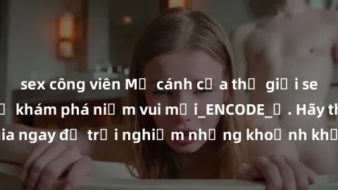 sex công viên Mở cánh cửa thế giới sex MILF Việt Nam để khám phá niềm vui mới_ENCODE_. Hãy tham gia ngay để trải nghiệm những khoảnh khắc đầy kích thích và đam mê.