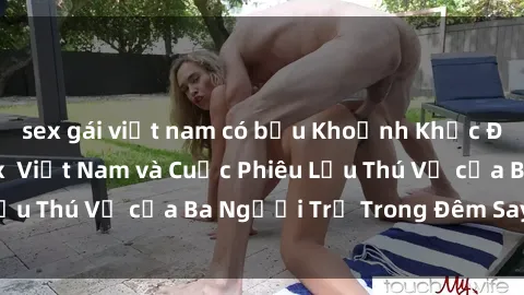 sex gái việt nam có bầu Khoảnh Khắc Đầy Kịch Tính: Sex  Việt Nam và Cuộc Phiêu Lưu Thú Vị của Ba Người Trẻ Trong Đêm Say Đắm