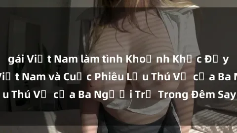 gái Việt Nam làm tình Khoảnh Khắc Đầy Kịch Tính: Sex  Việt Nam và Cuộc Phiêu Lưu Thú Vị của Ba Người Trẻ Trong Đêm Say Đắm