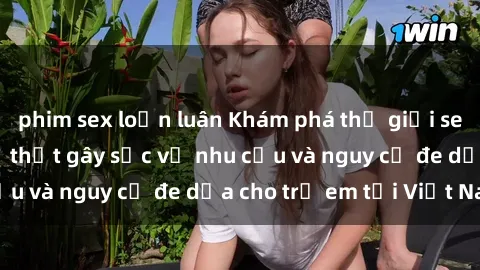 phim sex loạn luân Khám phá thế giới sex loli Việt Nam: Sự thật gây sốc về nhu cầu và nguy cơ đe dọa cho trẻ em tại Việt Nam